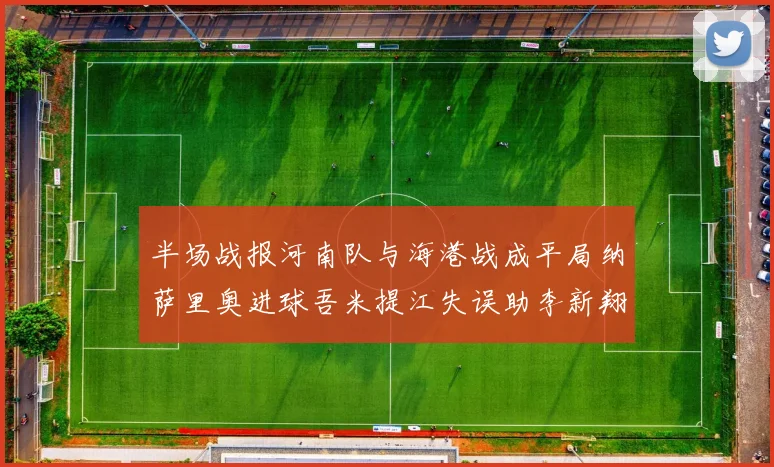 半场战报河南队与海港战成平局纳萨里奥进球吾米提江失误助李新翔扳平