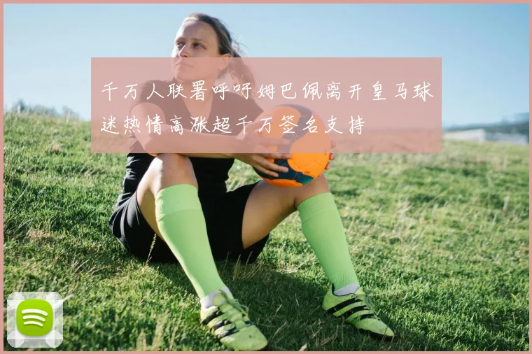 千万人联署呼吁姆巴佩离开皇马球迷热情高涨超千万签名支持