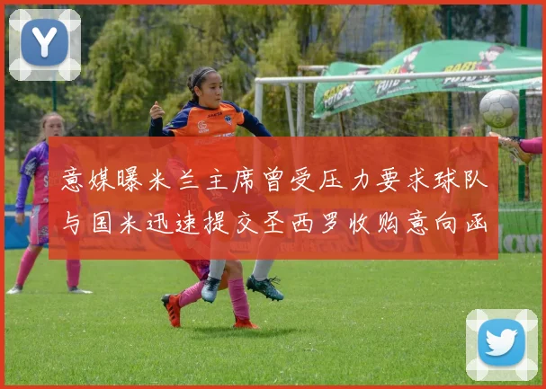 意媒曝米兰主席曾受压力要求球队与国米迅速提交圣西罗收购意向函