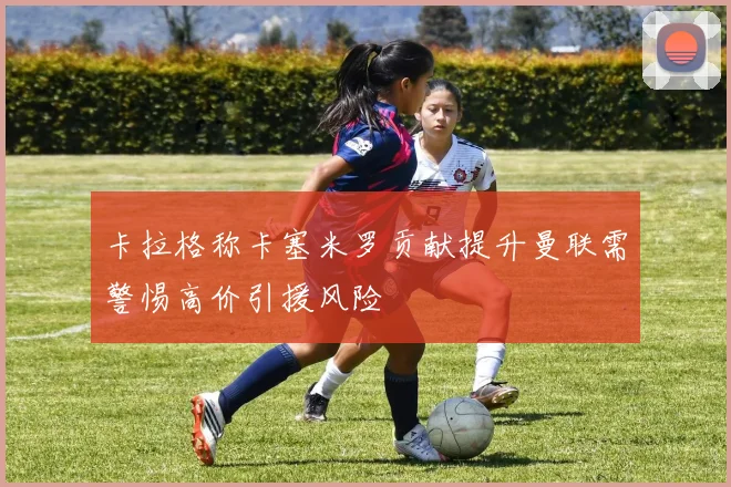 卡拉格称卡塞米罗贡献提升曼联需警惕高价引援风险