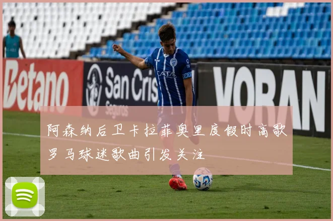 阿森纳后卫卡拉菲奥里度假时高歌罗马球迷歌曲引发关注