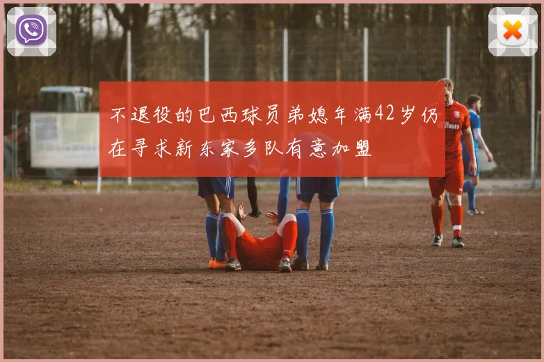 不退役的巴西球员弟媳年满42岁仍在寻求新东家多队有意加盟