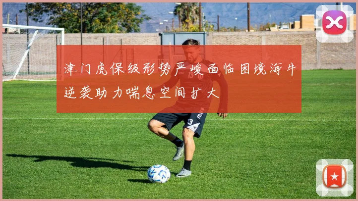 津门虎保级形势严峻面临困境海牛逆袭助力喘息空间扩大