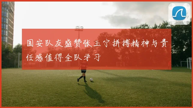 国安队友盛赞张玉宁拼搏精神与责任感值得全队学习