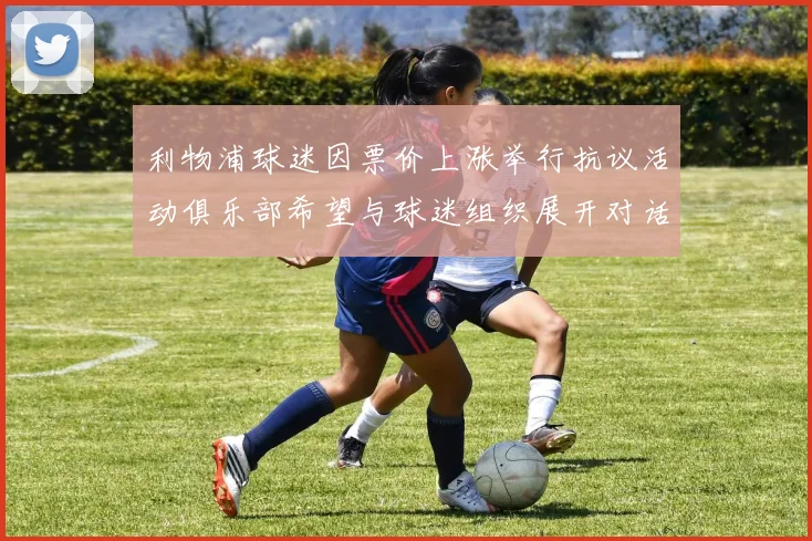 利物浦球迷因票价上涨举行抗议活动俱乐部希望与球迷组织展开对话