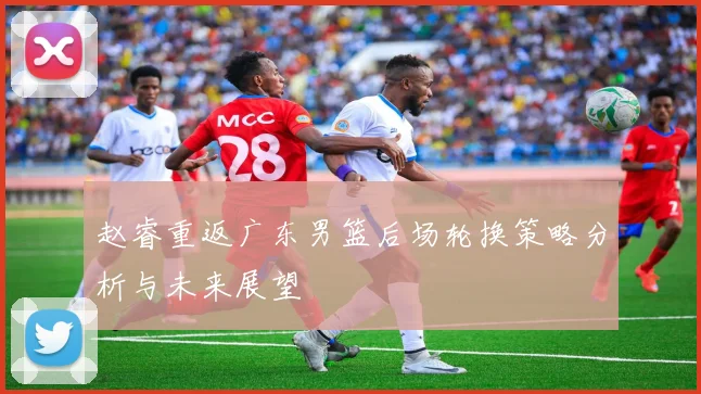 赵睿重返广东男篮后场轮换策略分析与未来展望