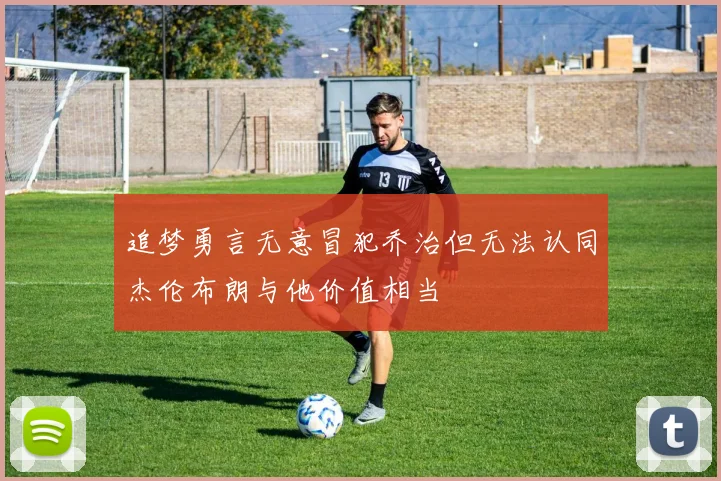追梦勇言无意冒犯乔治但无法认同杰伦布朗与他价值相当