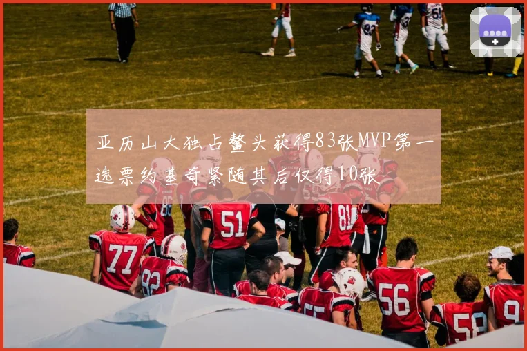 亚历山大独占鳌头获得83张MVP第一选票约基奇紧随其后仅得10张