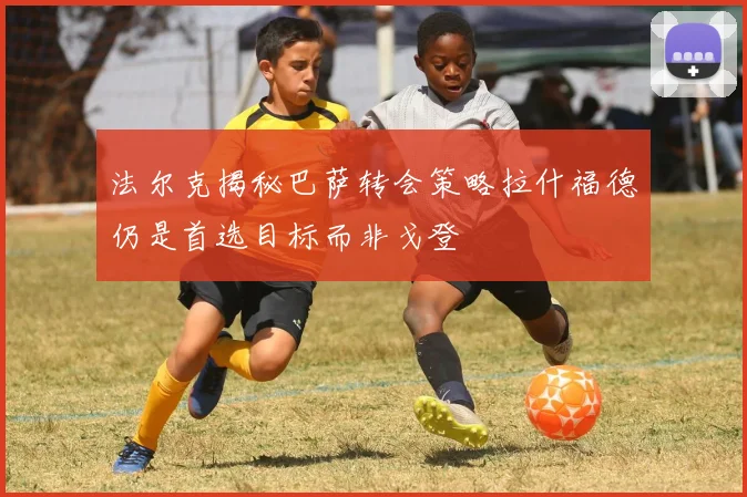 法尔克揭秘巴萨转会策略拉什福德仍是首选目标而非戈登