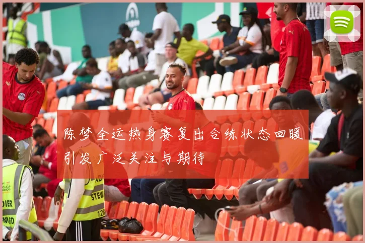 陈梦全运热身赛复出合练状态回暖引发广泛关注与期待