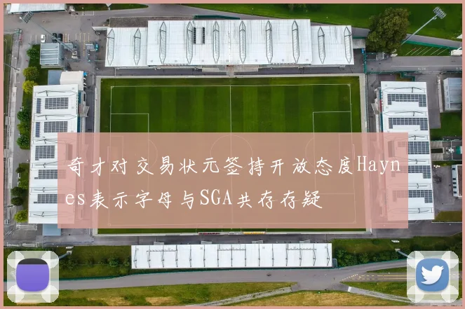 奇才对交易状元签持开放态度Haynes表示字母与SGA共存存疑