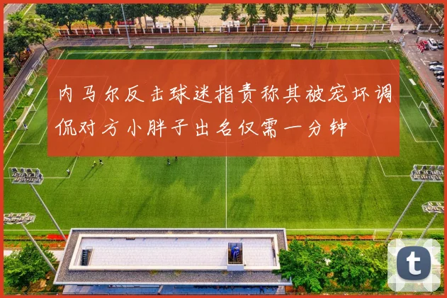 内马尔反击球迷指责称其被宠坏调侃对方小胖子出名仅需一分钟