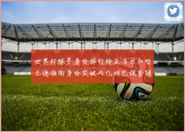 世界杯球员身价排行榜亚马尔和哈兰德领衔身价突破两亿姆巴佩紧随其后