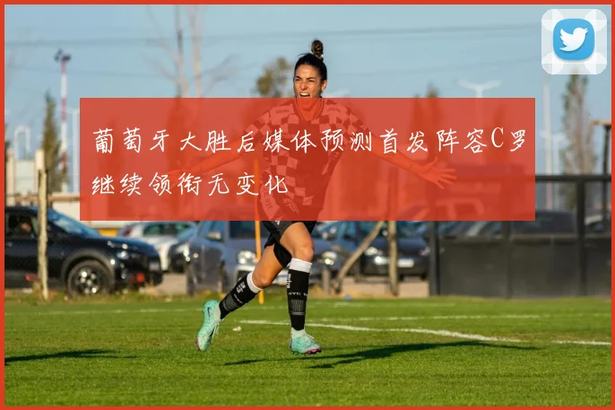 葡萄牙大胜后媒体预测首发阵容C罗继续领衔无变化