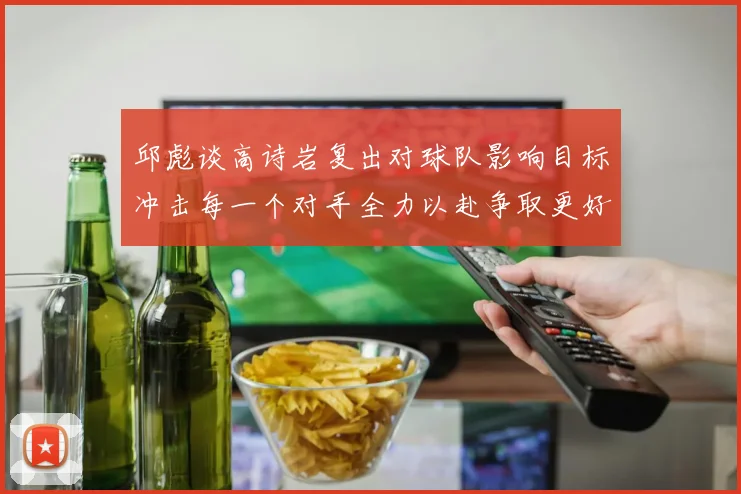 邱彪谈高诗岩复出对球队影响目标冲击每一个对手全力以赴争取更好成绩