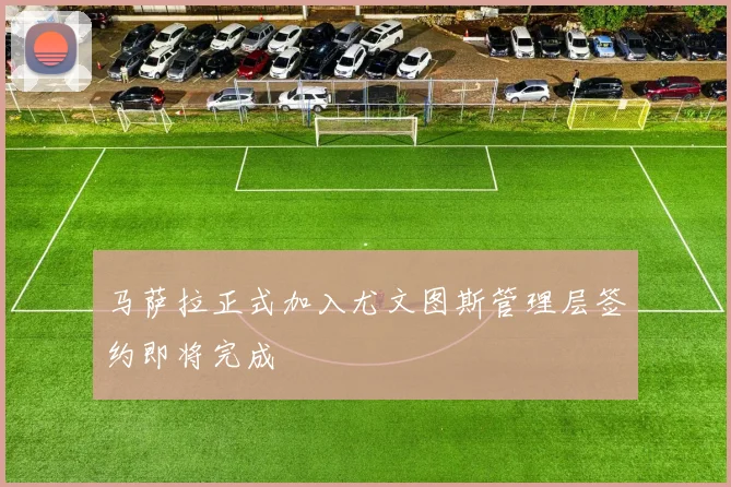 马萨拉正式加入尤文图斯管理层签约即将完成
