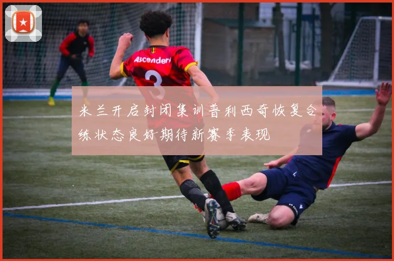 米兰开启封闭集训普利西奇恢复合练状态良好期待新赛季表现