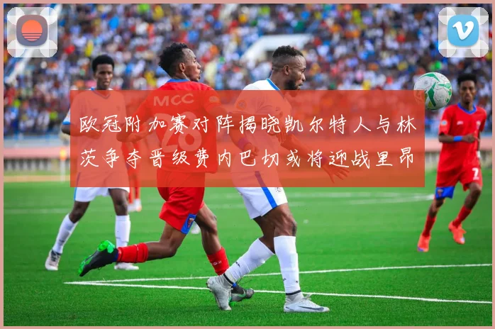 欧冠附加赛对阵揭晓凯尔特人与林茨争夺晋级费内巴切或将迎战里昂