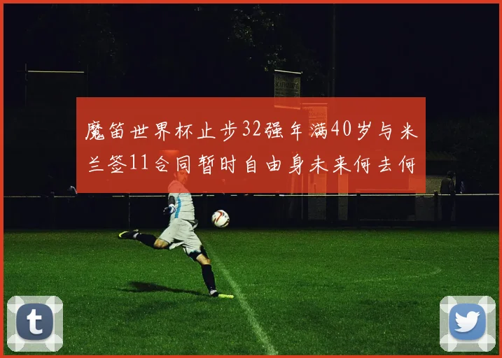 魔笛世界杯止步32强年满40岁与米兰签11合同暂时自由身未来何去何从