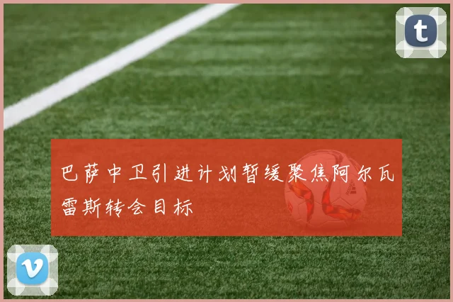 巴萨中卫引进计划暂缓聚焦阿尔瓦雷斯转会目标