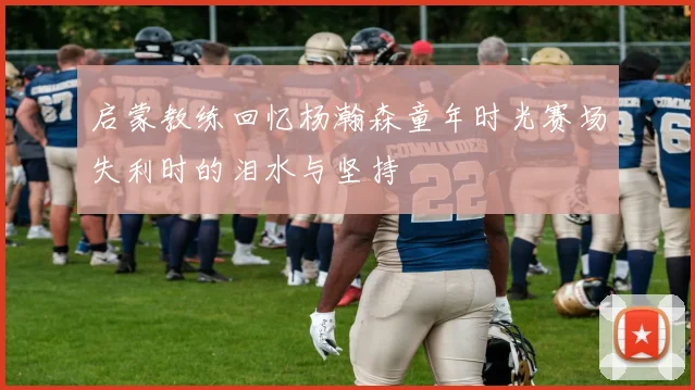 启蒙教练回忆杨瀚森童年时光赛场失利时的泪水与坚持