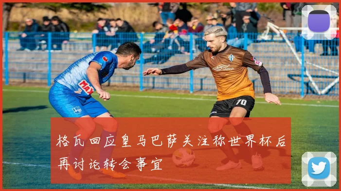 格瓦回应皇马巴萨关注称世界杯后再讨论转会事宜
