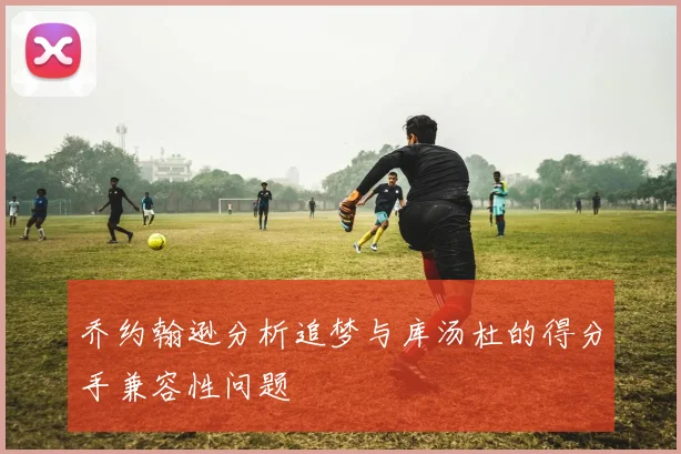 乔约翰逊分析追梦与库汤杜的得分手兼容性问题