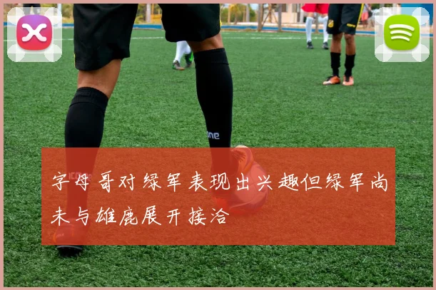 字母哥对绿军表现出兴趣但绿军尚未与雄鹿展开接洽