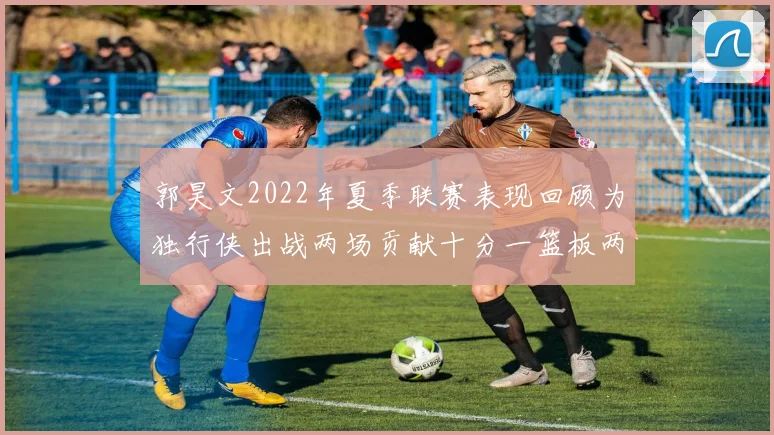 郭昊文2022年夏季联赛表现回顾为独行侠出战两场贡献十分一篮板两助攻